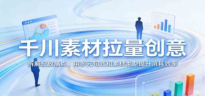 千川素材拉量创意：拆解投放痛点，用多元句式和素材类型提升消耗效率-智云网
