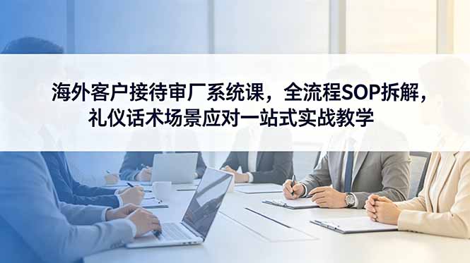 海外客户接待审厂系统课,全流程SOP拆解,礼仪话术场景应对一站式实战教学-智云网