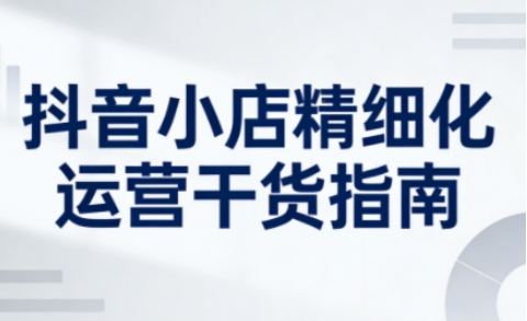 抖音小店精细化运营干货指南新版，助力商家系统提升店铺运营能力（更新26年6月）-智云网