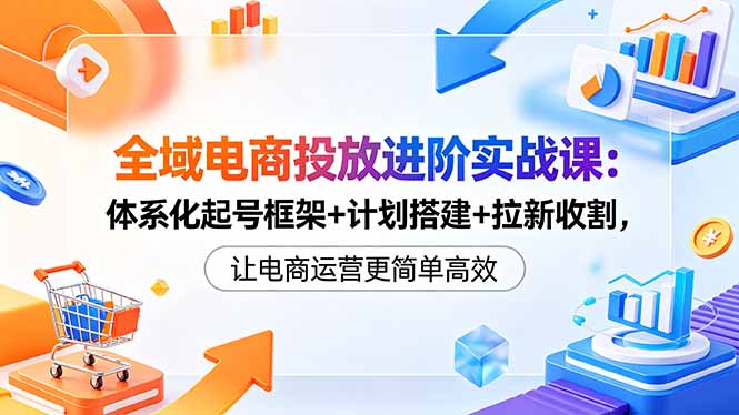 全域电商投放进阶实战课：体系化起号框架+计划搭建+拉新收割，让电商运营更简单高效-智云网